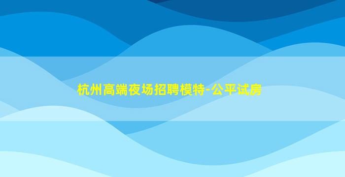 杭州高端夜场招聘模特-公平试房
